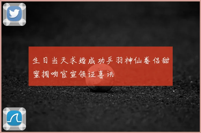 生日当天求婚成功乒羽神仙眷侣甜蜜拥吻官宣领证喜讯
