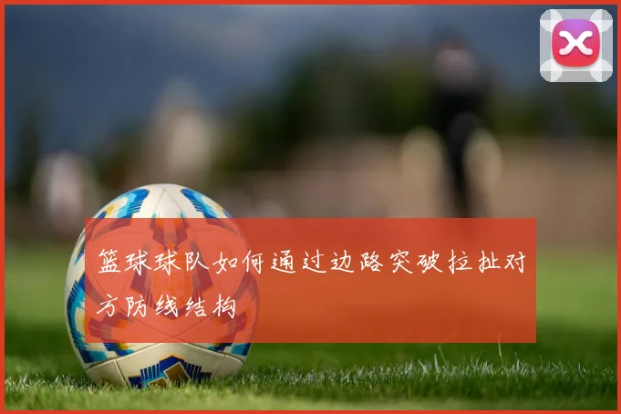 篮球球队如何通过边路突破拉扯对方防线结构