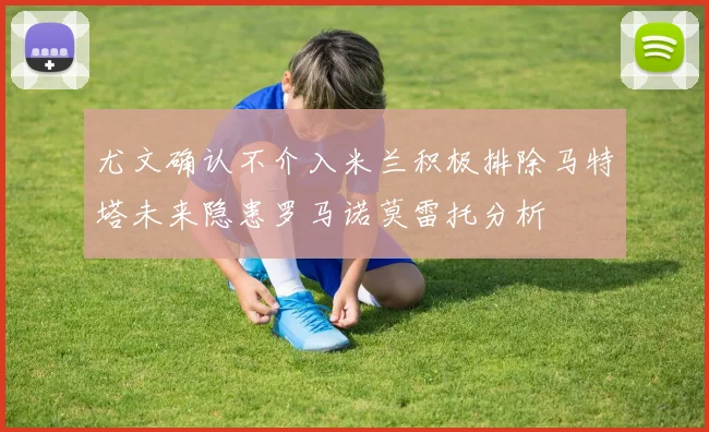 尤文确认不介入米兰积极排除马特塔未来隐患罗马诺莫雷托分析