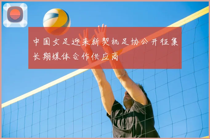 中国女足迎来新契机足协公开征集长期媒体合作供应商