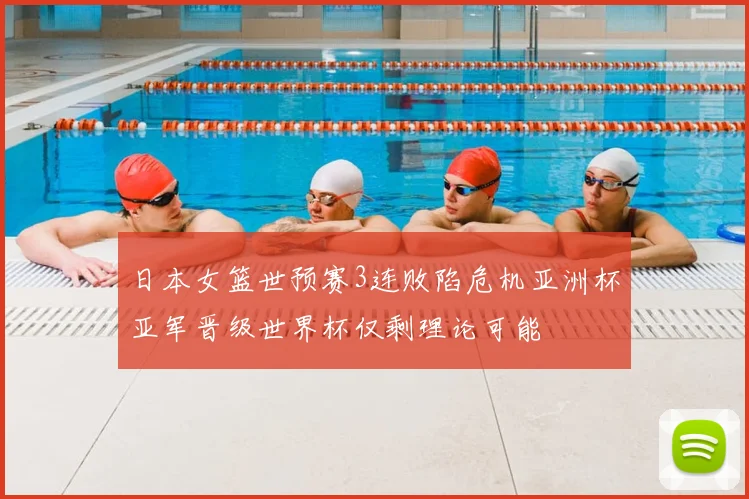 日本女篮世预赛3连败陷危机亚洲杯亚军晋级世界杯仅剩理论可能