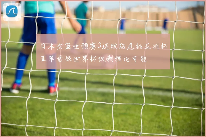 日本女篮世预赛3连败陷危机亚洲杯亚军晋级世界杯仅剩理论可能