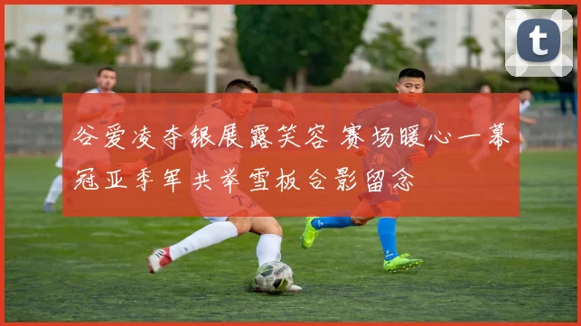 谷爱凌夺银展露笑容 赛场暖心一幕冠亚季军共举雪板合影留念