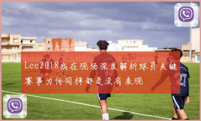 Lee2018我在现场深度解析球员关键赛事为何同样都是没有表现