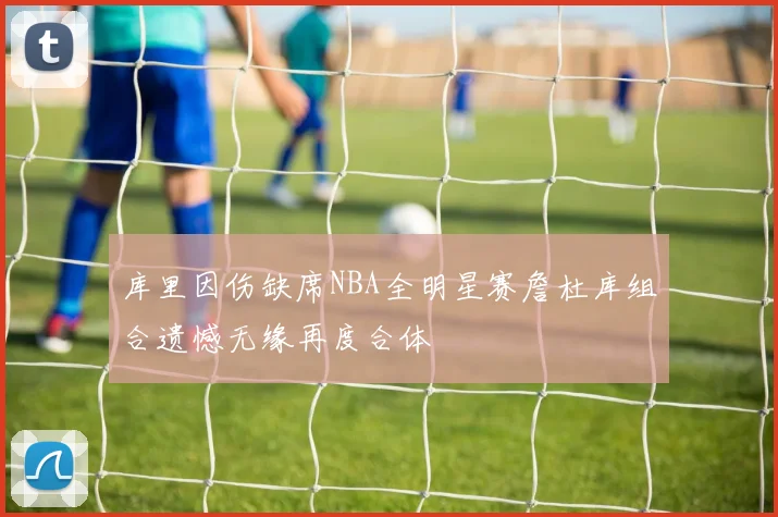 库里因伤缺席NBA全明星赛詹杜库组合遗憾无缘再度合体