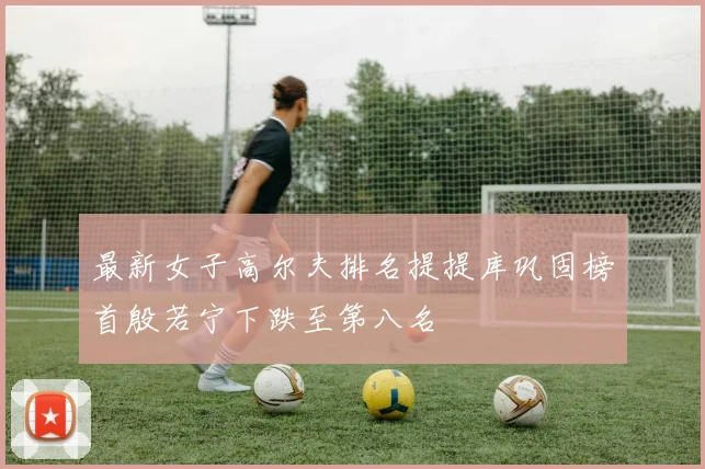 最新女子高尔夫排名提提库巩固榜首殷若宁下跌至第八名