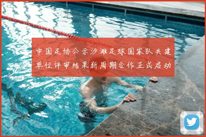 中国足协公示沙滩足球国家队共建单位评审结果新周期合作正式启动