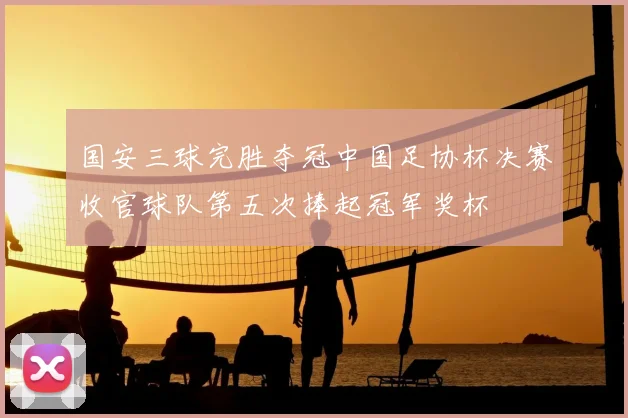 国安三球完胜夺冠中国足协杯决赛收官球队第五次捧起冠军奖杯