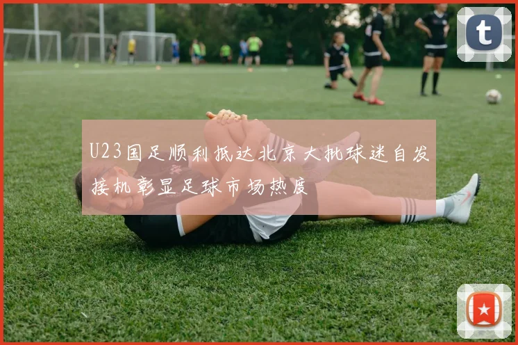 U23国足顺利抵达北京大批球迷自发接机彰显足球市场热度