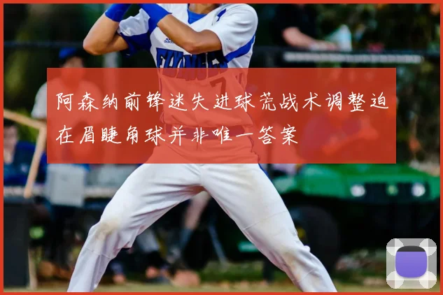 阿森纳前锋迷失进球荒战术调整迫在眉睫角球并非唯一答案